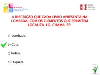 A INSCRIÇÃO QUE CADA LIVRO APRESENTA NA
  LOMBADA, COM OS ELEMENTOS QUE PERMITEM
           LOCALIZÁ-LO, CHAMA-SE:


a) Lombada.

b) Cota.

c) Índice.

d) Etiqueta.
 