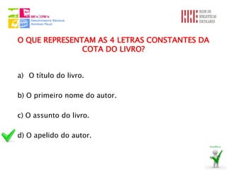O QUE REPRESENTAM AS 4 LETRAS CONSTANTES DA
               COTA DO LIVRO?


a) O título do livro.

b) O primeiro nome do autor.

c) O assunto do livro.

d) O apelido do autor.
 