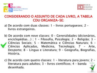 CONSIDERANDO O ASSUNTO DE CADA LIVRO, A TABELA
              CDU ORGANIZA-SE:
a) De acordo com duas classes: 1 – livros portugueses; 2 –
   livros estrangeiros.

b) De acordo com nove classes: 0 – Generalidades (dicionários,
   enciclopédias…) ; 1 – Filosofia, Psicologia; 2 – Religião; 3 –
   Ciências Sociais; 5 – Matemática e Ciências Naturais; 6 –
   Ciências Aplicadas, Medicina, Tecnologia; 7 – Arte,
   Desporto; 8 – Língua e Literatura; 9 – Geografia, Biografias,
   História.

c) De acordo com quatro classes: 1 – literatura para jovens; 2 –
   literatura para adultos; 3 – livros científicos; 4 – banda
   desenhada.
 