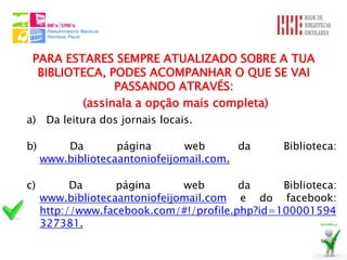 PARA ESTARES SEMPRE ATUALIZADO SOBRE A TUA
  BIBLIOTECA, PODES ACOMPANHAR O QUE SE VAI
               PASSANDO ATRAVÉS:
         (assinala a opção mais completa)
a) Da leitura dos jornais locais.

b)       Da        página       web      da      Biblioteca:
     www.bibliotecaantoniofeijomail.com.

c)         Da      página      web       da     Biblioteca:
     www.bibliotecaantoniofeijomail.com e do facebook:
     http://www.facebook.com/#!/profile.php?id=100001594
     327381.
 