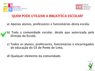 QUEM PODE UTILIZAR A BIBLIOTECA ESCOLAR?

a) Apenas alunos, professores e funcionários desta escola.

b) Toda a comunidade escolar, desde que autorizada pela
  Direção da Escola.

c) Todos os alunos, professores, funcionários e encarregados
   de educação do CE de Ponte de Lima.

d) Qualquer elemento da comunidade.
 