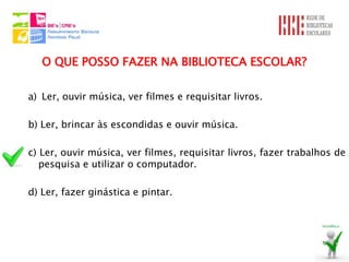 O QUE POSSO FAZER NA BIBLIOTECA ESCOLAR?

a) Ler, ouvir música, ver filmes e requisitar livros.

b) Ler, brincar às escondidas e ouvir música.

c) Ler, ouvir música, ver filmes, requisitar livros, fazer trabalhos de
   pesquisa e utilizar o computador.

d) Ler, fazer ginástica e pintar.
 