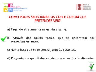 COMO PODES SELECI0NAR OS CD’s E CDROM QUE
              PERTENDES VER?

a) Pegando diretamente neles, da estante.

b) Através das caixas vazias, que se encontram nas
  respetivas estantes.

c) Numa lista que se encontra junto às estantes.

d) Perguntando que títulos existem na zona de atendimento.
 