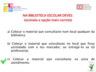 NA BIBLIOTECA ESCOLAR DEVES:
            (assinala a opção mais correta)


a) Colocar o material que consultaste num local qualquer da
   biblioteca.

b) Colocar o material que consultaste no local que ficou
  assinalado com o teu marcador, ou entregá-lo ao (à)
  professor(a).

c)    Colocar o material   que   consultaste   na   zona   de
     atendimento.
 