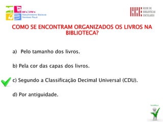 COMO SE ENCONTRAM ORGANIZADOS OS LIVROS NA
               BIBLIOTECA?


a) Pelo tamanho dos livros.

b) Pela cor das capas dos livros.

c) Segundo a Classificação Decimal Universal (CDU).

d) Por antiguidade.
 