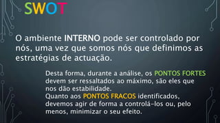 SWOT
O ambiente INTERNO pode ser controlado por
nós, uma vez que somos nós que definimos as
estratégias de actuação.
Quanto aos PONTOS FRACOS identificados,
devemos agir de forma a controlá-los ou, pelo
menos, minimizar o seu efeito.
Desta forma, durante a análise, os PONTOS FORTES
devem ser ressaltados ao máximo, são eles que
nos dão estabilidade.
 