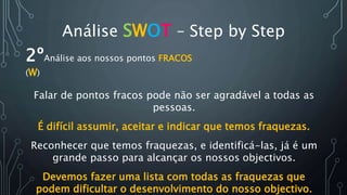 Análise SWOT – Step by Step
2ºAnálise aos nossos pontos FRACOS
(W)
Falar de pontos fracos pode não ser agradável a todas as
pessoas.
É difícil assumir, aceitar e indicar que temos fraquezas.
Reconhecer que temos fraquezas, e identificá-las, já é um
grande passo para alcançar os nossos objectivos.
Devemos fazer uma lista com todas as fraquezas que
podem dificultar o desenvolvimento do nosso objectivo.
 