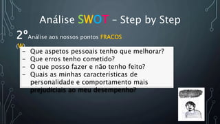 Análise SWOT – Step by Step
2ºAnálise aos nossos pontos FRACOS
(W)
- Que aspetos pessoais tenho que melhorar?
- Que erros tenho cometido?
- O que posso fazer e não tenho feito?
- Quais as minhas características de
personalidade e comportamento mais
prejudiciais ao meu desempenho?
 