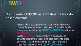 SWOT
O ambiente EXTERNO está totalmente fora do
nosso controle.
Evitar AMEAÇAS nem sempre é possível, no
entanto podemos fazer um planeamento para
enfrentá-las, minimizando os seus efeitos e
transformando-as em OPORTUNIDADES.
Apesar de não o podermos controlar, devemos
conhecê-lo e monitoriza-lo com frequência, de
forma a aproveitar as OPORTUNIDADES e evitar as
AMEAÇAS.
 