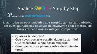 Análise SWOT – Step by Step
- Quais as tendências?
- Que novas portas e possibilidades se abrirão?
- Que “mercados” ainda posso explorar?
- Como pensam as pessoas sobre determinado
tema?
- Como está a evoluir a sociedade, dentro da
3ºAnálise às OPORTUNIDADES (O)
Listar todas as oportunidades que surgirão ao realizar o objetivo
em questão. Aspectos positivos da envolvente com potencial de
fazer crescer a nossa vantagem competitiva.
 