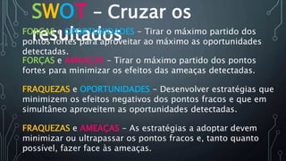 SWOT – Cruzar os
resultados
FORÇAS e AMEAÇAS - Tirar o máximo partido dos pontos
fortes para minimizar os efeitos das ameaças detectadas.
FORÇAS e OPORTUNIDADES - Tirar o máximo partido dos
pontos fortes para aproveitar ao máximo as oportunidades
detectadas.
FRAQUEZAS e OPORTUNIDADES - Desenvolver estratégias que
minimizem os efeitos negativos dos pontos fracos e que em
simultâneo aproveitem as oportunidades detectadas.
FRAQUEZAS e AMEAÇAS - As estratégias a adoptar devem
minimizar ou ultrapassar os pontos fracos e, tanto quanto
possível, fazer face às ameaças.
 
