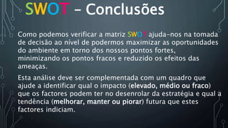 SWOT – Conclusões
Como podemos verificar a matriz SWOT ajuda-nos na tomada
de decisão ao nível de podermos maximizar as oportunidades
do ambiente em torno dos nossos pontos fortes,
minimizando os pontos fracos e reduzido os efeitos das
ameaças.
Esta análise deve ser complementada com um quadro que
ajude a identificar qual o impacto (elevado, médio ou fraco)
que os factores podem ter no desenrolar da estratégia e qual a
tendência (melhorar, manter ou piorar) futura que estes
factores indiciam.
 