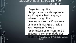 SOMOS ARQUITECTOS DE NÓS
PRÓPRIOS
“Projectar significa
obrigarmo-nos a desaprender
aquilo que achamos que já
sabemos; significa
desmontarmos pacificamente
os mecanismos que presidem
aos nossos reflexos e
reconhecermos o mistério e a
espantosa complexidade dos
gestos quotidianos.”
A Arquitectura da Felicidade, Alain de
Botton
 