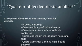 “Qual é o objectivo desta análise?”
-Procuro emprego
-Quero evoluir profissionalmente
-Quero aumentar a minha rede de
contactos
-Quero conseguir ser influente na minha
rede
-Quero aumentar a minha visibilidade
pessoal
As respostas podem ser as mais variadas, como por
exemplo:
 