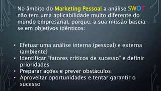 No âmbito do Marketing Pessoal a análise SWOT
não tem uma aplicabilidade muito diferente do
mundo empresarial, porque, a sua missão baseia-
se em objetivos idênticos:
• Efetuar uma análise interna (pessoal) e externa
(ambiente)
• Identificar “fatores críticos de sucesso” e definir
prioridades
• Preparar ações e prever obstáculos
• Aproveitar oportunidades e tentar garantir o
sucesso
 