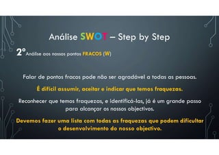Análise SWOT – Step by Step
2ºAnálise aos nossos pontos FRACOS (W)
Falar de pontos fracos pode não ser agradável a todas as pessoas.
É difícil assumir, aceitar e indicar que temos fraquezas.
Reconhecer que temos fraquezas, e identificá-las, já é um grande passo
para alcançar os nossos objectivos.
Devemos fazer uma lista com todas as fraquezas que podem dificultar
o desenvolvimento do nosso objectivo.
 