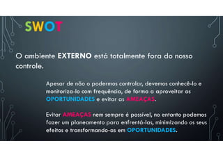 SWOT
O ambiente EXTERNO está totalmente fora do nosso
controle.
Evitar AMEAÇAS nem sempre é possível, no entanto podemos
fazer um planeamento para enfrentá-las, minimizando os seus
efeitos e transformando-as em OPORTUNIDADES.
Apesar de não o podermos controlar, devemos conhecê-lo e
monitoriza-lo com frequência, de forma a aproveitar as
OPORTUNIDADES e evitar as AMEAÇAS.
 