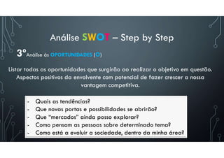 Análise SWOT – Step by Step
- Quais as tendências?
- Que novas portas e possibilidades se abrirão?
- Que “mercados” ainda posso explorar?
- Como pensam as pessoas sobre determinado tema?
- Como está a evoluir a sociedade, dentro da minha área?
3ºAnálise às OPORTUNIDADES (O)
Listar todas as oportunidades que surgirão ao realizar o objetivo em questão.
Aspectos positivos da envolvente com potencial de fazer crescer a nossa
vantagem competitiva.
 