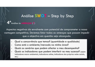 Análise SWOT – Step by Step
- Qual a concorrência que temos? (quantidade e qualidade)
- Como está o ambiente/mercado na minha área?
- Quais os cenários que podem afectar o meu desempenho?
- Quais os indicadores que podem interferir no meu sucesso? (sejam
indicadores macro ambientais, indicadores online, indicadores das próprias redes sociais,
etc.)
4ºAnálise às AMEAÇAS (T)
Aspectos negativos da envolvente com potencial de comprometer a nossa
vantagem competitiva. Devemos listar todas as ameaças que possam impedir
que o objectivo em questão seja alcançado.
 