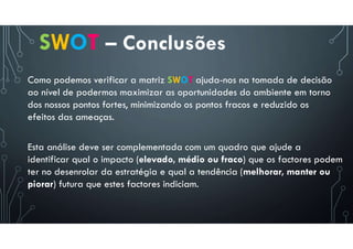 SWOT – Conclusões
Como podemos verificar a matriz SWOT ajuda-nos na tomada de decisão
ao nível de podermos maximizar as oportunidades do ambiente em torno
dos nossos pontos fortes, minimizando os pontos fracos e reduzido os
efeitos das ameaças.
Esta análise deve ser complementada com um quadro que ajude a
identificar qual o impacto (elevado, médio ou fraco) que os factores podem
ter no desenrolar da estratégia e qual a tendência (melhorar, manter ou
piorar) futura que estes factores indiciam.
 
