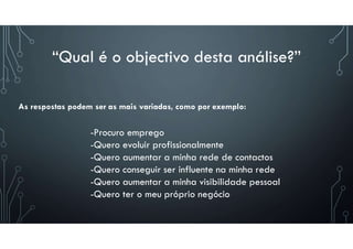 “Qual é o objectivo desta análise?”
-Procuro emprego
-Quero evoluir profissionalmente
-Quero aumentar a minha rede de contactos
-Quero conseguir ser influente na minha rede
-Quero aumentar a minha visibilidade pessoal
-Quero ter o meu próprio negócio
As respostas podem ser as mais variadas, como por exemplo:
 