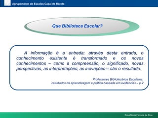 www.themegallery.comAgrupamento de Escolas Casal da BarotaQueBibliotecaEscolar?	A informação é a entrada; através desta entrada, o conhecimento existente é transformado e os novos conhecimentos – como a compreensão, o significado, novas perspectivas, as interpretações, as inovações – são o resultado.Professores Bibliotecários Escolares:resultados da aprendizagem e prática baseada em evidências – p.2Rosa Maria Ferreira da Silva