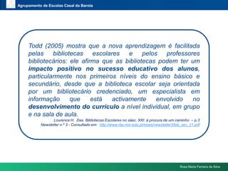 www.themegallery.comAgrupamento de Escolas Casal da BarotaTodd (2005) mostra que a nova aprendizagem é facilitada pelas bibliotecas escolares e pelos professores bibliotecários: ele afirma que as bibliotecas podem ter um impacto positivo no sucesso educativo dos alunos, particularmente nos primeiros níveis do ensino básico e secundário, desde que a biblioteca escolar seja orientada por um bibliotecário credenciado, um especialista em informação que está activamente envolvido no desenvolvimento do currículo a nível individual, em grupo e na sala de aula.Lourence H.  Das. Bibliotecas Escolares no sáec. XXI: à procura de um caminho  – p.3Newsletter n.º 3 - Consultado em:  http://www.rbe.min-edu.pt/news/newsletter3/bib_sec_21.pdfRosa Maria Ferreira da Silva
