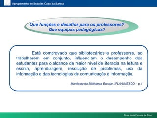 www.themegallery.comAgrupamento de Escolas Casal da BarotaQuefunções e desafiosparaosprofessores? Queequipaspedagógicas?Está comprovado que bibliotecários e professores, ao trabalharem em conjunto, influenciam o desempenho dos estudantes para o alcance de maior nível de literacia na leitura e escrita, aprendizagem, resolução de problemas, uso da informação e das tecnologias de comunicação e informação.Manifesto da Biblioteca Escolar. IFLA/UNESCO – p.1Rosa Maria Ferreira da Silva