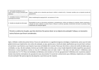 D - Articulação da biblioteca com a
escola. Acesso e serviços prestados pela   Realizar reuniões com os docentes para discutir e definir a missão da B.E.; Promover reuniões com as restantes escolas do
biblioteca                                 agrupamento.

D - Condições humanas e materiais para     Maior rentabilização da equipa da B.E. nas escolas do 1º ciclo.
a prestação dos serviços


                                           Necessidade de rever os documento orientadores, nomeadamente: critérios de desbaste da colecção; Avaliar anualmente a
D - Gestão da colecção/ da informação
                                           colecção de modo a detectar os pontos fracos e reforçar as carências apuradas, envolvimento da escola no processo; Maior
                                           investimento nas colecções digitais.



  Perante a análise da situação, qual dos domínios lhe parece dever ser já objecto de avaliação? Indique, se necessário
  outros factores que foram considerados.




Após a reflexão e análise dos pontos fortes e fracos em cada domínio e a sugestão de algumas estratégias a implementar, penso que de modo
global teremos que implementar uma cultura de avaliação, ou seja, apontar para a recolha de dados significativos que nos permitam conhecer
em pormenor o que fazemos e que impacto é que essas actividades têm na escola. Penso que não temos a cultura de recolha de dados após as
actividades, ou seja, não são avaliadas, teremos que recolher dados concretos, pois a nossa função depende de dados específicos que possam
demonstrar a nossa importância. Caímos no risco de “a biblioteca estar em todo o lado” e “não estar em lado nenhum”. A Biblioteca está
mencionada nos P.C.T? O Plano de Actividades da Biblioteca está incluído no P.A.A do agrupamento? A Biblioteca tem orçamento próprio?
Existem documentos orientadores de aquisição de novos documentos? A escola tem conhecimento que a Biblioteca implementa um modelo
de auto-avaliação? São apenas algumas das perguntas a que temos que dar resposta.
 
