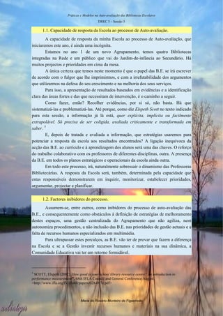 Práticas e Modelos na Auto-avaliação das Bibliotecas Escolares
                                           DREC 5 – Sessão 3

      1.1. Capacidade de resposta da Escola ao processo de Auto-avaliação.
        A capacidade de resposta da minha Escola ao processo de Auto-avaliação, que
iniciaremos este ano, é ainda uma incógnita.
        Estamos no ano 1 de um novo Agrupamento, temos quatro Bibliotecas
integradas na Rede e um público que vai do Jardim-de-infância ao Secundário. Há
muitos projectos e prioridades em cima da mesa.
        A única certeza que temos neste momento é que o papel das B.E. se irá escrever
de acordo com o fulgor que lhe imprimirmos, e com a irrefutabilidade dos argumentos
que utilizarmos na defesa do seu crescimento e na melhoria dos seus serviços.
        Para isso, a apresentação de resultados baseados em evidências e a identificação
clara das áreas fortes e das que necessitam de intervenção, é o caminho a seguir.
        Como fazer, então? Recolher evidências, por si só, não basta. Há que
sistematizá-las e problematizá-las. Até porque, como diz Elspeth Scott no texto indicado
para esta sessão, a informação já lá está, quer explícita, implícita ou facilmente
extrapolável. Só precisa de ser coligida, avaliada criticamente e transformada em
saber. 5
        E, depois de tratada e avaliada a informação, que estratégias usaremos para
potenciar a resposta da escola aos resultados encontrados? A ligação inequívoca da
acção das B.E. ao currículo e à aprendizagem dos alunos será uma das chaves. O reforço
do trabalho colaborativo com os professores de diferentes disciplinas, outra. A presença
da B.E. em todos os planos estratégicos e operacionais da escola ainda outra.
        Em todo este processo, irá, naturalmente sobressair o dinamismo das Professoras
Bibliotecárias. A resposta da Escola será, também, determinada pela capacidade que
estas responsáveis demonstrarem em inquirir, monitorizar, estabelecer prioridades,
argumentar, projectar e planificar.


      1.2. Factores inibidores do processo.
        Assumem-se, entre outros, como inibidores do processo de auto-avaliação das
B.E., e consequentemente como obstáculos à definição de estratégias de melhoramento
destes espaços, uma gestão centralizada do Agrupamento que não agiliza, nem
autonomiza procedimentos, a não inclusão das B.E. nas prioridades de gestão actuais e a
falta de recursos humanos especializados em multimédia.
        Para ultrapassar estes percalços, as B.E. vão ter de provar que fazem a diferença
na Escola e se a Gestão investir recursos humanos e materiais na sua dinâmica, a
Comunidade Educativa vai ter um retorno formidável.



5
 SCOTT, Elspeth (2002). How good is your school library resource centre? An introduction to
performance measurement”. 68th IFLA Council and General Conference August.
<http://www.ifla.org/IV/ifla68/papers/028-097e.pdf>



                               Maria do Rosário Monteiro de Figueiredo
 