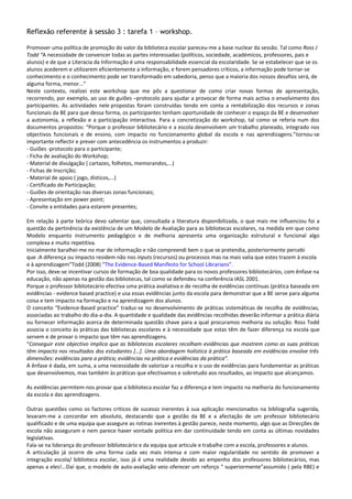 Reflexão referente à sessão 3 : tarefa 1 – workshop.

Promover uma política de promoção do valor da biblioteca escolar pareceu-me a base nuclear da sessão. Tal como Ross J
Todd “A necessidade de convencer todas as partes interessadas (políticos, sociedade, académicos, professores, pais e
alunos) e de que a Literacia da Informação é uma responsabilidade essencial da escolaridade. Se se estabelecer que se os
alunos acederem e utilizarem eficientemente a informação, e forem pensadores críticos, a informação pode tornar-se
conhecimento e o conhecimento pode ser transformado em sabedoria, penso que a maioria dos nossos desafios será, de
alguma forma, menor...”
Neste contexto, realizei este workshop que me pôs a questionar de como criar novas formas de apresentação,
recorrendo, por exemplo, ao uso de guiões –protocolo para ajudar a provocar de forma mais activa o envolvimento dos
participantes. As actividades nele propostas foram construídas tendo em conta a rentabilização dos recursos e zonas
funcionais da BE para que dessa forma, os participantes tenham oportunidade de conhecer o espaço da BE e desenvolver
a autonomia, a reflexão e a participação interactiva. Para a concretização do workshop, tal como se referia num dos
documentos propostos: “Porque o professor bibliotecário e a escola desenvolvem um trabalho planeado, integrado nos
objectivos funcionais e de ensino, com impacto no funcionamento global da escola e nas aprendizagens.”tornou-se
importante reflectir e prever com antecedência os instrumentos a produzir:
- Guiões -protocolo para o participante;
- Ficha de avaliação do Workshop;
- Material de divulgação ( cartazes, folhetos, memorandos,...)
- Fichas de Inscrição;
- Material de apoio ( jogo, disticos,...)
- Certificado de Participação;
- Guiões de orientação nas diversas zonas funcionais;
- Apresentação em power point;
- Convite a entidades para estarem presentes;

Em relação à parte teórica devo salientar que, consultada a literatura disponibilizada, o que mais me influenciou foi a
questão da pertinência da existência de um Modelo de Avaliação para as bibliotecas escolares, na medida em que como
Modelo enquanto instrumento pedagógico e de melhoria apresenta uma organização estrutural e funcional algo
complexa e muito repetitiva.
Inicialmente baralhei-me no mar de informação e não compreendi bem o que se pretendia, posteriormente percebi
que :A diferença ou impacto residem não nos inputs (recursos) ou processos mas na mais valia que estes trazem à escola
e à aprendizagem”Todd (2008) “The Evidence-Based Manifesto for School Librarians”.
Por isso, deve-se incentivar cursos de formação de boa qualidade para os novos professores bibliotecários, com ênfase na
educação, não apenas na gestão das bibliotecas, tal como se defendeu na conferência IASL 2001.
Porque o professor bibliotecário efectiva uma prática avaliativa e de recolha de evidências contínuas (prática baseada em
evidências - evidence based practice) e usa essas evidências junto da escola para demonstrar que a BE serve para alguma
coisa e tem impacto na formação e na aprendizagem dos alunos.
O conceito “Evidence-Based practice” traduz-se no desenvolvimento de práticas sistemáticas de recolha de evidências,
associadas ao trabalho do dia-a-dia. A quantidade e qualidade das evidências recolhidas deverão informar a prática diária
ou fornecer informação acerca de determinada questão chave para a qual procuramos melhoria ou solução. Ross Todd
associa o conceito às práticas das bibliotecas escolares e à necessidade que estas têm de fazer diferença na escola que
servem e de provar o impacto que têm nas aprendizagens.
“Conseguir este objectivo implica que as bibliotecas escolares recolham evidências que mostrem como as suas práticas
têm impacto nos resultados dos estudantes […]. Uma abordagem holística à prática baseada em evidências envolve três
dimensões: evidências para a prática; evidências na prática e evidências da prática”.
A ênfase é dada, em suma, a uma necessidade de valorizar a recolha e o uso de evidências para fundamentar as práticas
que desenvolvemos, mas também às práticas que efectivamos e sobretudo aos resultados, ao impacto que alcançamos.

As evidências permitem-nos provar que a biblioteca escolar faz a diferença e tem impacto na melhoria do funcionamento
da escola e das aprendizagens.

Outras questões como os factores críticos de sucesso inerentes à sua aplicação mencionados na bibliografia sugerida,
levaram-me a concordar em absoluto, destacando que a gestão da BE e a afectação de um professor bibliotecário
qualificado e de uma equipa que assegure as rotinas inerentes à gestão parece, neste momento, algo que as Direcções de
escola não asseguram e nem parece haver vontade politica em dar continuidade tendo em conta as últimas novidades
legislativas.
Fala-se na liderança do professor bibliotecário e da equipa que articule e trabalhe com a escola, professores e alunos.
A articulação já ocorre de uma forma cada vez mais intensa e com maior regularidade no sentido de promover a
integração escola/ biblioteca escolar, isso já é uma realidade devido ao empenho dos professores bibliotecários, mas
apenas a eles!...Daí que, o modelo de auto-avaliação veio oferecer um reforço “ superiormente”assumido ( pela RBE) e
 