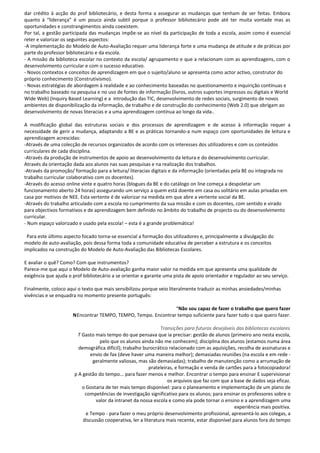 dar crédito à acção do prof bibliotecário, e desta forma a assegurar as mudanças que tenham de ser feitas. Embora
quanto à “liderança” é um pouco ainda subtil porque o professor bibliotecário pode até ter muita vontade mas as
oportunidades e constrangimentos ainda coexistem.
Por tal, a gestão participada das mudanças impõe-se ao nível da participação de toda a escola, assim como é essencial
reter e valorizar os seguintes aspectos:
-A implementação do Modelo de Auto-Avaliação requer uma liderança forte e uma mudança de atitude e de práticas por
parte do professor bibliotecário e da escola.
- A missão da biblioteca escolar no contexto da escola/ agrupamento e que a relacionam com as aprendizagens, com o
desenvolvimento curricular e com o sucesso educativo.
- Novos contextos e conceitos de aprendizagem em que o sujeito/aluno se apresenta como actor activo, construtor do
próprio conhecimento (Construtivismo).
- Novas estratégias de abordagem à realidade e ao conhecimento baseadas no questionamento e inquirição contínuas e
no trabalho baseado na pesquisa e no uso de fontes de informação (livros, outros suportes impressos ou digitais e World
Wide Web) (Inquiry Based Learning) e a introdução das TIC, desenvolvimento de redes sociais, surgimento de novos
ambientes de disponibilização da informação, de trabalho e de construção do conhecimento (Web 2.0) que obrigam ao
desenvolvimento de novas literacias e a uma aprendizagem contínua ao longo da vida..

A modificação global das estruturas sociais e dos processos de aprendizagem e de acesso à informação requer a
necessidade de gerir a mudança, adaptando a BE e as práticas tornando-a num espaço com oportunidades de leitura e
aprendizagem acrescidas:
-Através de uma colecção de recursos organizados de acordo com os interesses dos utilizadores e com os conteúdos
curriculares de cada disciplina.
-Através da produção de instrumentos de apoio ao desenvolvimento da leitura e do desenvolvimento curricular.
Através da orientação dada aos alunos nas suas pesquisas e na realização dos trabalhos.
-Através da promoção/ formação para a leitura/ literacias digitais e da informação (orientadas pela BE ou integrada no
trabalho curricular colaborativo com os docentes).
-Através do acesso online vinte e quatro horas (blogues da BE e do catálogo on line começa a despoletar um
funcionamento aberto 24 horas) assegurando um serviço a quem está doente em casa ou solitário em aulas privadas em
casa por motivos de NEE. Esta vertente é de valorizar na medida em que abre a vertente social da BE.
-Através do trabalho articulado com a escola no cumprimento da sua missão e com os docentes, com sentido e virado
para objectivos formativos e de aprendizagem bem definido no âmbito do trabalho de projecto ou do desenvolvimento
curricular.
- Num espaço valorizado e usado pela escola! – esta é a grande problemática!

 Para este último aspecto focado torna-se essencial a formação dos utilizadores e, principalmente a divulgação do
modelo de auto-avaliação, pois dessa forma toda a comunidade educativa de perceber a estrutura e os conceitos
implicados na construção do Modelo de Auto-Avaliação das Bibliotecas Escolares.

E avaliar o quê? Como? Com que instrumentos?
Parece-me que aqui o Modelo de Auto-avaliação ganha maior valor na medida em que apresenta uma qualidade de
exigência que ajuda o prof bibliotecário a se orientar e garante uma pista de apoio orientador e regulador ao seu serviço.

Finalmente, coloco aqui o texto que mais sensibilizou porque veio literalmente traduzir as minhas ansiedades/minhas
vivências e se enquadra no momento presente português:

                                                                “Não sou capaz de fazer o trabalho que quero fazer
                      N Encontrar TEMPO, TEMPO, Tempo. Encontrar tempo suficiente para fazer tudo o que quero fazer.

                                                                Transições para futuros desejáveis das bibliotecas escolares
                        T Gasto mais tempo do que pensava que ia precisar: gestão de alunos (primeiro ano nesta escola,
                                   pelo que os alunos ainda não me conhecem); disciplina dos alunos (estamos numa área
                         demográfica difícil); trabalho burocrático relacionado com as aquisições, recolha de assinaturas e
                               envio de fax (deve haver uma maneira melhor); demasiadas reuniões (na escola e em rede -
                                geralmente valiosas, mas são demasiadas); trabalho de manutenção como a arrumação de
                                                           prateleiras, e formação e venda de cartões para a fotocopiadora!
                       p A gestão do tempo... para fazer menos e melhor. Encontrar o tempo para ensinar E supervisionar
                                                                    os arquivos que faz com que a base de dados seja eficaz.
                          o Gostaria de ter mais tempo disponível: para o planeamento e implementação de um plano de
                            competências de investigação significativo para os alunos; para ensinar os professores sobre o
                                 valor da intranet da nossa escola e como ela pode tornar o ensino e a aprendizagem uma
                                                                                                   experiência mais positiva.
                            e Tempo - para fazer o meu próprio desenvolvimento profissional, apresentá-lo aos colegas, a
                           discussão cooperativa, ler a literatura mais recente, estar disponível para alunos fora do tempo
 