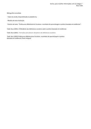 lectivo, para recolher informações com os colegas! “
                                                                                                               Ross Todd



Bibliografia consultada

- Texto da sessão, disponibilizado na plataforma.

- Modelo de Auto-Avaliação

- Excerto de texto: “Professores Bibliotecários Escolares: resultados da aprendizagem e prática baseada em evidências”.


Todd, Ross (2001). O Manifesto das bibliotecas escolares sobre a prática baseada em evidências.

Todd, Ross (2001). Transições para futuros desejáveis das bibliotecas escolares.

Todd, Ross (2002) Professores Bibliotecários Escolares: resultados da aprendizagem e prática
baseada em evidências (Texto integral)
 