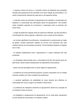 - o pequeno número de alunos e o reduzido número de habitantes das povoações
servidas pelo agrupamento têm permitido uma maior relação de proximidade e um
melhor conhecimento individual de cada aluno e da respectiva família;


- o reduzido número de docentes do agrupamento tem facilitado a coordenação dos
trabalhos e a transmissão das informações dentro do Agrupamento. Tem também
criado condições especiais de convivência e cooperação entre os docentes dos
vários ciclos;


- o órgão de gestão tem seguido linhas de acção bem definidas, que têm permitido a
concretização dos vários projectos e objectivos a que a escola se tem proposto;


- um número significativo de professores, nomeadamente os pertencentes ao órgão
de gestão, mantêm geralmente relações de convívio com elementos dos mais
variados sectores da comunidade envolvente. Tal tem facilitado bastante as relações
com o meio;


- as relações estabelecidas entre o Agrupamento e o poder autárquico têm sido
excelentes;


- as actividades desenvolvidas para a comunidade local têm tido grande apoio por
parte desta. Quase sempre ultrapassaram as expectativas mais positivas;


- existe uma boa articulação entre os vários órgãos do Agrupamento;


- a existência de turmas geralmente pequenas, quando comparadas com as médias
nacionais, facilitam em muito o trabalho dos professores;


- o aumento significativo da estabilidade do corpo docente tem influência na
continuidade dos rumos a seguir e do trabalho a desenvolver;


- os problemas de indisciplina existentes no Agrupamento devem-se à actuação de
um reduzido número de alunos;


- as instalações e equipamentos do Agrupamento, de um modo geral, apresentam
um bom estado de conservação e um aspecto cuidado;
 