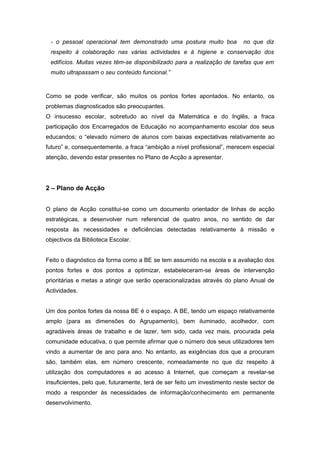 - o pessoal operacional tem demonstrado uma postura muito boa             no que diz
 respeito à colaboração nas várias actividades e à higiene e conservação dos
 edifícios. Muitas vezes têm-se disponibilizado para a realização de tarefas que em
 muito ultrapassam o seu conteúdo funcional.”



Como se pode verificar, são muitos os pontos fortes apontados. No entanto, os
problemas diagnosticados são preocupantes.
O insucesso escolar, sobretudo ao nível da Matemática e do Inglês, a fraca
participação dos Encarregados de Educação no acompanhamento escolar dos seus
educandos; o “elevado número de alunos com baixas expectativas relativamente ao
futuro” e, consequentemente, a fraca “ambição a nível profissional”, merecem especial
atenção, devendo estar presentes no Plano de Acção a apresentar.




2 – Plano de Acção


O plano de Acção constitui-se como um documento orientador de linhas de acção
estratégicas, a desenvolver num referencial de quatro anos, no sentido de dar
resposta às necessidades e deficiências detectadas relativamente à missão e
objectivos da Biblioteca Escolar.


Feito o diagnóstico da forma como a BE se tem assumido na escola e a avaliação dos
pontos fortes e dos pontos a optimizar, estabeleceram-se áreas de intervenção
prioritárias e metas a atingir que serão operacionalizadas através do plano Anual de
Actividades.


Um dos pontos fortes da nossa BE é o espaço. A BE, tendo um espaço relativamente
amplo (para as dimensões do Agrupamento), bem iluminado, acolhedor, com
agradáveis áreas de trabalho e de lazer, tem sido, cada vez mais, procurada pela
comunidade educativa, o que permite afirmar que o número dos seus utilizadores tem
vindo a aumentar de ano para ano. No entanto, as exigências dos que a procuram
são, também elas, em número crescente, nomeadamente no que diz respeito à
utilização dos computadores e ao acesso à Internet, que começam a revelar-se
insuficientes, pelo que, futuramente, terá de ser feito um investimento neste sector de
modo a responder às necessidades de informação/conhecimento em permanente
desenvolvimento.
 