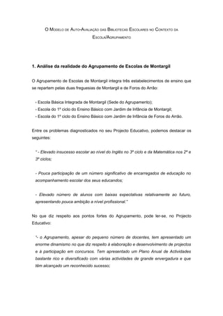 O MODELO DE AUTO-AVALIAÇÃO DAS BIBLIOTECAS ESCOLARES NO CONTEXTO DA
                                ESCOLA/AGRUPAMENTO




1. Análise da realidade do Agrupamento de Escolas de Montargil


O Agrupamento de Escolas de Montargil integra três estabelecimentos de ensino que
se repartem pelas duas freguesias de Montargil e de Foros do Arrão:


 - Escola Básica Integrada de Montargil (Sede do Agrupamento);
 - Escola do 1º ciclo do Ensino Básico com Jardim de Infância de Montargil;
 - Escola do 1º ciclo do Ensino Básico com Jardim de Infância de Foros do Arrão.


Entre os problemas diagnosticados no seu Projecto Educativo, podemos destacar os
seguintes:


 “ - Elevado insucesso escolar ao nível do Inglês no 3º ciclo e da Matemática nos 2º e
 3º ciclos;


 - Pouca participação de um número significativo de encarregados de educação no
 acompanhamento escolar dos seus educandos;


 - Elevado número de alunos com baixas expectativas relativamente ao futuro,
 apresentando pouca ambição a nível profissional.”


No que diz respeito aos pontos fortes do Agrupamento, pode ler-se, no Projecto
Educativo:


 “- o Agrupamento, apesar do pequeno número de docentes, tem apresentado um
 enorme dinamismo no que diz respeito à elaboração e desenvolvimento de projectos
 e à participação em concursos. Tem apresentado um Plano Anual de Actividades
 bastante rico e diversificado com várias actividades de grande envergadura e que
 têm alcançado um reconhecido sucesso;
 