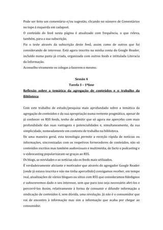 Pode ser feito um comentário e/ou sugestão, clicando no número de Comentários
no topo à esquerda em cadapost.
O conteúdo do feed nesta página é atualizado com frequência, o que releva,
também, para a sua subscrição.
Fiz o teste através da subscrição deste feed, assim como de outros que fui
considerando de interesse. Está agora inscrito na minha conta do Google Reader,
incluído numa pasta já criada, organizada com outros feeds e intitulada Literacia
da Informação.
Aconselho vivamente os colegas a fazerem o mesmo.


                                      Sessão 4
                                 Tarefa 3 – 1ªfase
Reflexão sobre a temática da agregação de conteúdos e o trabalho da
Biblioteca


Com este trabalho de estudo/pesquisa mais aprofundado sobre a temática da
agregação de conteúdos e da sua apropriação numa vertente pragmática, apesar de
já conhecer os RSS feeds, tenho de admitir que só agora me apercebo com mais
profundidade das suas vantagens e potencialidades e, simultaneamente, da sua
simplicidade, nomeadamente em contexto de trabalho na biblioteca.
De uma maneira geral, esta tecnologia permite a receção rápida de notícias ou
informações, sincronizadas com os respetivos fornecedores de conteúdos, não só
conteúdos escritos mas também audiovisuais e multimédia, de facto o podcasting e
o videocasting popularizaram-se graças ao RSS.
Os blogs, as novidades e as notícias são os feeds mais utilizados.
É verdadeiramente aliciante e motivador que através do agregador Google Reader
(onde já estava inscrita e não me tinha apercebido) consigamos receber, em tempo
real, atualizações de vários blogues ou sítios com RSS que consideramos fidedignos
e subscrevemos dado o seu interesse, sem que para isso seja necessário abri-los e
percorrê-los Assim, relativamente à forma de consumir e difundir informação a
sindicação de conteúdos é, sem dúvida, uma revolução. Já não é o consumidor que
vai de encontro à informação mas sim a informação que acaba por chegar ao
consumidor.
 