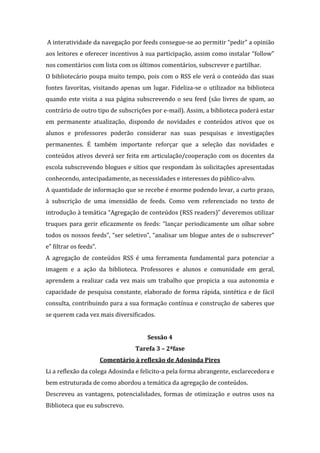 A interatividade da navegação por feeds consegue-se ao permitir “pedir” a opinião
aos leitores e oferecer incentivos à sua participação, assim como instalar “follow”
nos comentários com lista com os últimos comentários, subscrever e partilhar.
O bibliotecário poupa muito tempo, pois com o RSS ele verá o conteúdo das suas
fontes favoritas, visitando apenas um lugar. Fideliza-se o utilizador na biblioteca
quando este visita a sua página subscrevendo o seu feed (são livres de spam, ao
contrário de outro tipo de subscrições por e-mail). Assim, a biblioteca poderá estar
em permanente atualização, dispondo de novidades e conteúdos ativos que os
alunos e professores poderão considerar nas suas pesquisas e investigações
permanentes. É também importante reforçar que a seleção das novidades e
conteúdos ativos deverá ser feita em articulação/cooperação com os docentes da
escola subscrevendo blogues e sítios que respondam às solicitações apresentadas
conhecendo, antecipadamente, as necessidades e interesses do público-alvo.
A quantidade de informação que se recebe é enorme podendo levar, a curto prazo,
à subscrição de uma imensidão de feeds. Como vem referenciado no texto de
introdução à temática “Agregação de conteúdos (RSS readers)” deveremos utilizar
truques para gerir eficazmente os feeds: “lançar periodicamente um olhar sobre
todos os nossos feeds”, “ser seletivo”, “analisar um blogue antes de o subscrever”
e” filtrar os feeds”.
A agregação de conteúdos RSS é uma ferramenta fundamental para potenciar a
imagem e a ação da biblioteca. Professores e alunos e comunidade em geral,
aprendem a realizar cada vez mais um trabalho que propicia a sua autonomia e
capacidade de pesquisa constante, elaborado de forma rápida, sintética e de fácil
consulta, contribuindo para a sua formação contínua e construção de saberes que
se querem cada vez mais diversificados.


                                       Sessão 4
                                   Tarefa 3 – 2ªfase
                        Comentário à reflexão de Adosinda Pires
Li a reflexão da colega Adosinda e felicito-a pela forma abrangente, esclarecedora e
bem estruturada de como abordou a temática da agregação de conteúdos.
Descreveu as vantagens, potencialidades, formas de otimização e outros usos na
Biblioteca que eu subscrevo.
 