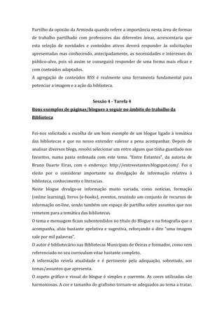 Partilho da opinião da Arminda quando refere a importância nesta área de formas
de trabalho partilhado com professores das diferentes áreas, acrescentaria que
esta seleção de novidades e conteúdos ativos deverá responder às solicitações
apresentadas mas conhecendo, antecipadamente, as necessidades e interesses do
público-alvo, pois só assim se conseguirá responder de uma forma mais eficaz e
com conteúdos adaptados.
A agregação de conteúdos RSS é realmente uma ferramenta fundamental para
potenciar a imagem e a ação da biblioteca.


                                Sessão 4 - Tarefa 4
Bons exemplos de páginas/blogues a seguir no âmbito do trabalho da
Biblioteca


Foi-nos solicitado a escolha de um bom exemplo de um blogue ligado à temática
das bibliotecas e que no nosso entender valesse a pena acompanhar. Depois de
analisar diversos blogs, resolvi selecionar um entre alguns que tinha guardado nos
favoritos, numa pasta ordenada com este tema. “Entre Estantes”, da autoria de
Bruno Duarte Eiras, com o endereço: http://entreestantes.blogspot.com/. Foi o
eleito por o considerar importante na divulgação de informação relativa à
biblioteca, conhecimento e literacias.
Neste blogue divulga-se informação muito variada, como notícias, formação
(online learning), livros (e-books), eventos, reunindo um conjunto de recursos de
informação on-line, sendo também um espaço de partilha sobre assuntos que nos
remetem para a temática das bibliotecas.
O tema e mensagem ficam subentendidos no título do Blogue e na fotografia que o
acompanha, aliás bastante apelativa e sugestiva, reforçando o dito “uma imagem
vale por mil palavras”.
O autor é bibliotecário nas Bibliotecas Municipais de Oeiras e formador, como vem
referenciado no seu curriculum vitae bastante completo.
A informação revela atualidade e é pertinente pela adequação, sobretudo, aos
temas/assuntos que apresenta.
O aspeto gráfico e visual do blogue é simples e coerente. As cores utilizadas são
harmoniosas. A cor e tamanho do grafismo tornam-se adequados ao tema a tratar.
 