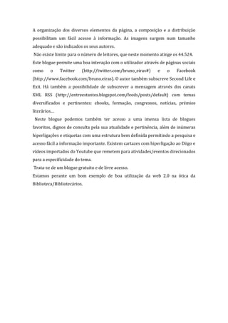 A organização dos diversos elementos da página, a composição e a distribuição
possibilitam um fácil acesso à informação. As imagens surgem num tamanho
adequado e são indicados os seus autores.
Não existe limite para o número de leitores, que neste momento atinge os 44.524.
Este blogue permite uma boa interação com o utilizador através de páginas sociais
como     o    Twitter    (http://twitter.com/bruno_eiras#)     e   o    Facebook
(http://www.facebook.com/bruno.eiras). O autor também subscreve Second Life e
Exit. Há também a possibilidade de subscrever a mensagem através dos canais
XML RSS (http://entreestantes.blogspot.com/feeds/posts/default) com temas
diversificados e pertinentes: ebooks, formação, congressos, notícias, prémios
literários…
 Neste blogue podemos também ter acesso a uma imensa lista de blogues
favoritos, dignos de consulta pela sua atualidade e pertinência, além de inúmeras
hiperligações e etiquetas com uma estrutura bem definida permitindo a pesquisa e
acesso fácil a informação importante. Existem cartazes com hiperligação ao Diigo e
vídeos importados do Youtube que remetem para atividades/eventos direcionados
para a especificidade do tema.
Trata-se de um blogue gratuito e de livre acesso.
Estamos perante um bom exemplo de boa utilização da web 2.0 na ótica da
Biblioteca/Bibliotecários.
 