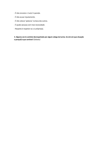 - É não encostar o ‘outro’ à parede.

- É não acusar injustamente.

- É não colocar ‘palavras’ na boca dos outros.

- É ajudar pessoas com mais necessidade.

- Respeito é respeitar-se a si próprio(a).



3. Alguma vez te sentiste desrespeitado por algum colega da turma. Se sim em que situação
e porquê/o que sentiste? (Debate)
 