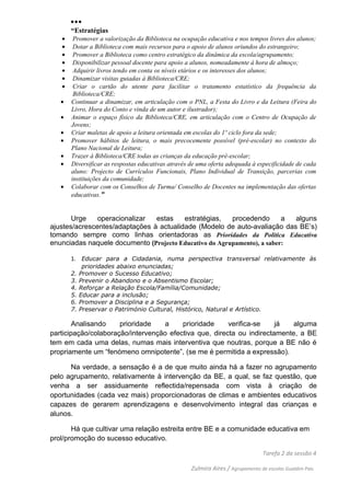 ...
       “Estratégias
   •    Promover a valorização da Biblioteca na ocupação educativa e nos tempos livres dos alunos;
   •    Dotar a Biblioteca com mais recursos para o apoio de alunos oriundos do estrangeiro;
   •    Promover a Biblioteca como centro estratégico da dinâmica da escola/agrupamento;
   •    Disponibilizar pessoal docente para apoio a alunos, nomeadamente à hora de almoço;
   •    Adquirir livros tendo em conta os níveis etários e os interesses dos alunos;
   •    Dinamizar visitas guiadas à Biblioteca/CRE;
   •    Criar o cartão do utente para facilitar o tratamento estatístico da frequência da
        Biblioteca/CRE;
   •   Continuar a dinamizar, em articulação com o PNL, a Festa do Livro e da Leitura (Feira do
       Livro, Hora do Conto e vinda de um autor e ilustrador);
   •   Animar o espaço físico da Biblioteca/CRE, em articulação com o Centro de Ocupação de
       Jovens;
   •   Criar maletas de apoio a leitura orientada em escolas do 1º ciclo fora da sede;
   •   Promover hábitos de leitura, o mais precocemente possível (pré-escolar) no contexto do
       Plano Nacional de Leitura;
   •   Trazer à Biblioteca/CRE todas as crianças da educação pré-escolar;
   •   Diversificar as respostas educativas através de uma oferta adequada à especificidade de cada
       aluno: Projecto de Currículos Funcionais, Plano Individual de Transição, parcerias com
       instituições da comunidade;
   •   Colaborar com os Conselhos de Turma/ Conselho de Docentes na implementação das ofertas
       educativas.”


       Urge    operacionalizar  estas    estratégias,   procedendo       a alguns
ajustes/acrescentes/adaptações à actualidade (Modelo de auto-avaliação das BE’s)
tomando sempre como linhas orientadoras as Prioridades da Política Educativa
enunciadas naquele documento (Projecto Educativo do Agrupamento), a saber:

       1. Educar para a Cidadania, numa perspectiva transversal relativamente às
             prioridades abaixo enunciadas;
       2.   Promover o Sucesso Educativo;
       3.   Prevenir o Abandono e o Absentismo Escolar;
       4.   Reforçar a Relação Escola/Família/Comunidade;
       5.   Educar para a inclusão;
       6.   Promover a Disciplina e a Segurança;
       7.   Preservar o Património Cultural, Histórico, Natural e Artístico.

        Analisando    prioridade   a     prioridade     verifica-se    já   alguma
participação/colaboração/intervenção efectiva que, directa ou indirectamente, a BE
tem em cada uma delas, numas mais interventiva que noutras, porque a BE não é
propriamente um “fenómeno omnipotente”, (se me é permitida a expressão).

      Na verdade, a sensação é a de que muito ainda há a fazer no agrupamento
pelo agrupamento, relativamente à intervenção da BE, a qual, se faz questão, que
venha a ser assiduamente reflectida/repensada com vista à criação de
oportunidades (cada vez mais) proporcionadoras de climas e ambientes educativos
capazes de gerarem aprendizagens e desenvolvimento integral das crianças e
alunos.

       Há que cultivar uma relação estreita entre BE e a comunidade educativa em
prol/promoção do sucesso educativo.

                                                                                 Tarefa 2 da sessão 4

                                                    Zulmira Aires / Agrupamento de escolas Gualdim Pais
 