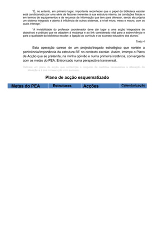“É, no entanto, em primeiro lugar, importante reconhecer que o papel da biblioteca escolar
    está condicionado por uma série de factores inerentes à sua estrutura interna, às condições físicas e
    em termos de equipamentos e de recursos de informação que tem para oferecer, sendo ela própria
    um sistema integrado e aberto à influência de outros sistemas, a nível micro, meso e macro, com os
    quais interage.”

            “A invisibilidade do professor coordenador deve dar lugar a uma acção integradora de
    objectivos e práticas que se adaptem à mudança e ao link considerado vital para a sobrevivência e
    para a qualidade da biblioteca escolar: a ligação ao currículo e ao sucesso educativo dos alunos.”

                                                                                                 Texto 4

           Esta operação carece de um projecto/traçado estratégico que norteie a
    pertinência/importância da estrutura BE no contexto escolar. Assim, irrompe o Plano
    de Acção que se pretende, na minha opinião e numa primeira instância, convergente
    com as metas do PEA. Entroncado numa perspectiva transversal.

    Delineie um plano de acção que contemple o conjunto de medidas necessárias à alteração da
        situação e à sua consecução com sucesso.

                      Plano de acção esquematizado

Metas do PEA                Estruturas                Acções                         Calendarização
 