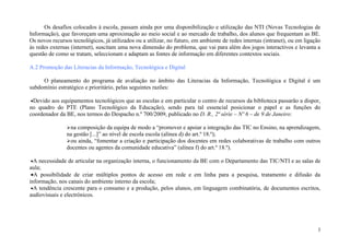 Os desafios colocados à escola, passam ainda por uma disponibilização e utilização das NTI (Novas Tecnologias de
Informação), que favoreçam uma aproximação ao meio social e ao mercado de trabalho, dos alunos que frequentam as BE.
Os novos recursos tecnológicos, já utilizados ou a utilizar, no futuro, em ambiente de redes internas (intranet), ou em ligação
às redes externas (internet), suscitam uma nova dimensão do problema, que vai para além dos jogos interactivos e levanta a
questão de como se tratam, seleccionam e adaptam as fontes de informação em diferentes contextos sociais.

A.2 Promoção das Literacias da Informação, Tecnológica e Digital

     O planeamento do programa de avaliação no âmbito das Literacias da Informação, Tecnológica e Digital é um
subdomínio estratégico e prioritário, pelas seguintes razões:

•Devido aos equipamentos tecnológicos que as escolas e em particular o centro de recursos da biblioteca passarão a dispor,
no quadro do PTE (Plano Tecnológico da Educação), sendo para tal essencial posicionar o papel e as funções do
coordenador da BE, nos termos do Despacho n.º 700/2009, publicado no D. R., 2ª série – Nº 6 – de 9 de Janeiro:

                na composição da equipa de modo a “promover e apoiar a integração das TIC no Ensino, na aprendizagem,
                na gestão [...]” ao nível de escola escola (alínea d) do art.º 18.º);
                ou ainda, “fomentar a criação e participação dos docentes em redes colaborativas de trabalho com outros
                docentes ou agentes da comunidade educativa” (alínea f) do art.º 18.º).

•A necessidade de articular na organização interna, o funcionamento da BE com o Departamento das TIC/NTI e as salas de
aula;
 •A possibilidade de criar múltiplos pontos de acesso em rede e em linha para a pesquisa, tratamento e difusão da
informação, nos canais do ambiente interno da escola;
 •A tendência crescente para o consumo e a produção, pelos alunos, em linguagem combinatória, de documentos escritos,
audiovisuais e electrónicos.




                                                                                                                             3
 
