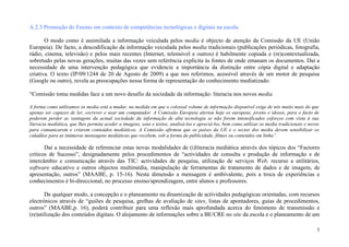 A.2.3 Promoção do Ensino em contexto de competências tecnológicas e digitais na escola

       O modo como é assimilada a informação veiculada pelos media é objecto de atenção da Comissão da UE (União
Europeia). De facto, a descodificação da informação veiculada pelos media tradicionais (publicações periódicas, fotografia,
rádio, cinema, televisão) e pelos mais recentes (Internet, telemóvel e outros) é habilmente copiada e (re)contextualizada,
sobretudo pelas novas gerações, muitas das vezes sem referência explícita às fontes de onde emanam os documentos. Daí a
necessidade de uma intervenção pedagógica que evidencie a importância da distinção entre cópia digital e adaptação
criativa. O texto (IP/09/1244 de 20 de Agosto de 2009) a que nos referimos, acessível através de um motor de pesquisa
(Google ou outro), revela as preocupações nessa forma de representação do conhecimento mediatizado:

“Comissão toma medidas face a um novo desafio da sociedade da informação: literacia nos novos media

A forma como utilizamos os media está a mudar, na medida em que o colossal volume de informação disponível exige de nós muito mais do que
apenas ser capazes de ler, escrever e usar um computador. A Comissão Europeia alertou hoje os europeus, jovens e idosos, para o facto de
poderem perder as vantagens da actual sociedade da informação de alta tecnologia se não forem intensificados esforços com vista à sua
literacia mediática, que lhes permita aceder a imagens, sons e textos, analisá-los e apreciá-los, bem como utilizar os media tradicionais e novos
para comunicarem e criarem conteúdos mediáticos. A Comissão afirmou que os países da UE e o sector dos media devem sensibilizar os
cidadãos para as inúmeras mensagens mediáticas que recebem, sob a forma de publicidade, filmes ou conteúdos em linha”.

       Daí a necessidade de referenciar estas novas modalidades de (i)literacia mediática através dos tópicos dos “Factores
críticos de Sucesso”, designadamente pelos procedimentos de “actividades de consulta e produção de informação e de
intercâmbio e comunicação através das TIC: actividades de pesquisa, utilização de serviços Web, recurso a utilitários,
software educativo e outros objectos multimédia, manipulação de ferramentas de tratamento de dados e de imagem, de
apresentação, outros” (MAABE, p. 15-16). Nesta dimensão a mensagem é ambivalente, pois a troca de experiências e
conhecimentos é bi-direccional, no processo ensino/aprendizagem, entre alunos e professores.

       De qualquer modo, a concepção e o planeamento na dinamização de actividades pedagógicas orientadas, com recursos
electrónicos através de “guiões de pesquisa, grelhas de avaliação de sites, listas de apontadores, guias de procedimentos,
outros” (MAABE,p. 16), poderá contribuir para uma reflexão mais aprofundada acerca do fenómeno de transmissão e
(re)utilização dos conteúdos digitais. O alojamento de informações sobre a BE/CRE no site da escola e o planeamento de um

                                                                                                                                                5
 