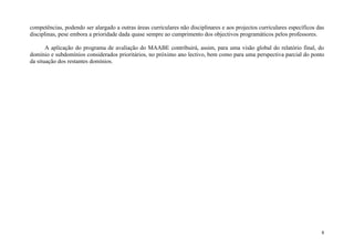 competências, podendo ser alargado a outras áreas curriculares não disciplinares e aos projectos curriculares específicos das
disciplinas, pese embora a prioridade dada quase sempre ao cumprimento dos objectivos programáticos pelos professores.

       A aplicação do programa de avaliação do MAABE contribuirá, assim, para uma visão global do relatório final, do
domínio e subdomínios considerados prioritários, no próximo ano lectivo, bem como para uma perspectiva parcial do ponto
da situação dos restantes domínios.

Acções para a




                                                                                                                           8
 