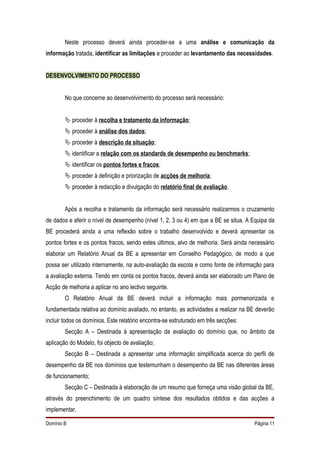 Neste processo deverá ainda proceder-se a uma análise e comunicação da
informação tratada, identificar as limitações e proceder ao levantamento das necessidades.


DESENVOLVIMENTO DO PROCESSO


        No que concerne ao desenvolvimento do processo será necessário:


         proceder à recolha e tratamento da informação;
         proceder à análise dos dados;
         proceder à descrição da situação;
         identificar a relação com os standards de desempenho ou benchmarks;
         identificar os pontos fortes e fracos;
         proceder à definição e priorização de acções de melhoria;
         proceder à redacção e divulgação do relatório final de avaliação.


        Após a recolha e tratamento da informação será necessário realizarmos o cruzamento
de dados e aferir o nível de desempenho (nível 1, 2, 3 ou 4) em que a BE se situa. A Equipa da
BE procederá ainda a uma reflexão sobre o trabalho desenvolvido e deverá apresentar os
pontos fortes e os pontos fracos, sendo estes últimos, alvo de melhoria. Será ainda necessário
elaborar um Relatório Anual da BE a apresentar em Conselho Pedagógico, de modo a que
possa ser utilizado internamente, na auto-avaliação da escola e como fonte de informação para
a avaliação externa. Tendo em conta os pontos fracos, deverá ainda ser elaborado um Plano de
Acção de melhoria a aplicar no ano lectivo seguinte.
        O Relatório Anual da BE deverá incluir a informação mais pormenorizada e
fundamentada relativa ao domínio avaliado, no entanto, as actividades a realizar na BE deverão
incluir todos os domínios. Este relatório encontra-se estruturado em três secções:
        Secção A – Destinada à apresentação da avaliação do domínio que, no âmbito da
aplicação do Modelo, foi objecto de avaliação;
        Secção B – Destinada a apresentar uma informação simplificada acerca do perfil de
desempenho da BE nos domínios que testemunham o desempenho da BE nas diferentes áreas
de funcionamento;
        Secção C – Destinada à elaboração de um resumo que forneça uma visão global da BE,
através do preenchimento de um quadro síntese dos resultados obtidos e das acções a
implementar.

Domínio B                                                                            Página 11
 