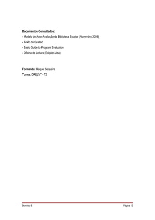 Documentos Consultados:
- Modelo de Auto-Avaliação da Biblioteca Escolar (Novembro 2009)
- Texto da Sessão
- Basic Guide to Program Evaluation
- Oficina de Leitura (Edições Asa)




Formanda: Raquel Sequeira
Turma: DRELVT - T2




Domínio B                                                          Página 12
 