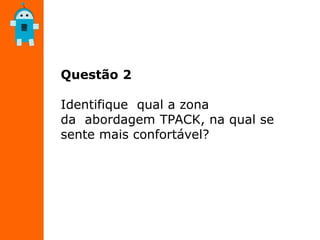 Questão 2
Identifique qual a zona
da abordagem TPACK, na qual se
sente mais confortável?
 