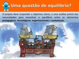 Uma questão de equilíbrio?
O projeto deve responder a objetivos claros, a uma análise prévia das
necessidades para encontrar o equilíbrio entre os elementos
pedagógicos, tecnológicos, organizacionais e contextuais.
 